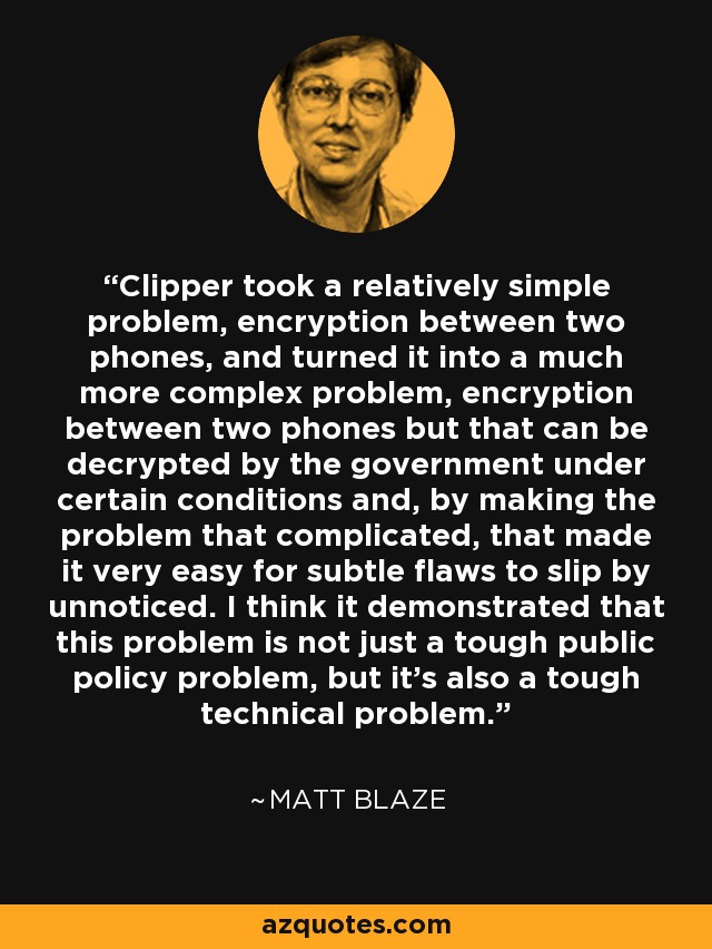 Clipper took a relatively simple problem, encryption between two phones, and turned it into a much more complex problem, encryption between two phones but that can be decrypted by the government under certain conditions and, by making the problem that complicated, that made it very easy for subtle flaws to slip by unnoticed. I think it demonstrated that this problem is not just a tough public policy problem, but it's also a tough technical problem. - Matt Blaze