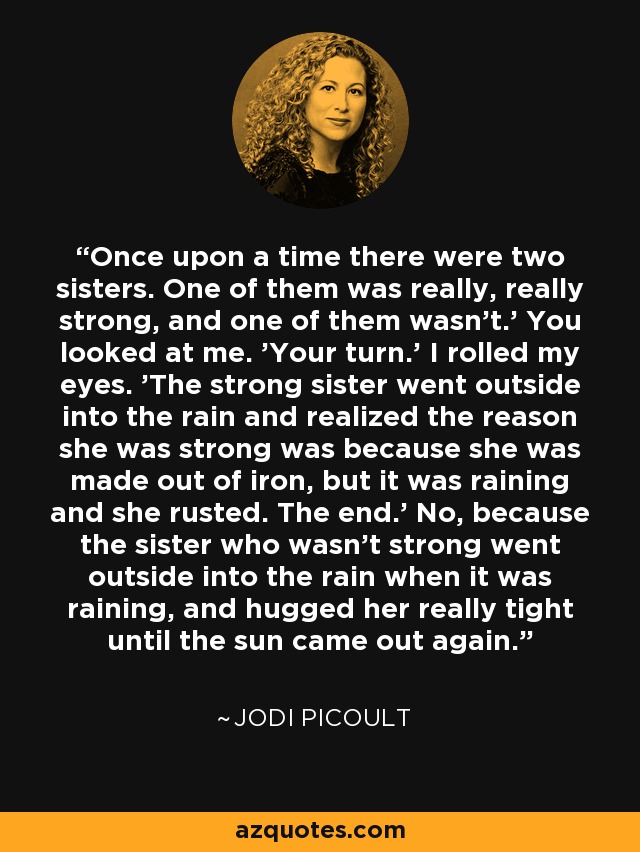 Once upon a time there were two sisters. One of them was really, really strong, and one of them wasn't.' You looked at me. 'Your turn.' I rolled my eyes. 'The strong sister went outside into the rain and realized the reason she was strong was because she was made out of iron, but it was raining and she rusted. The end.' No, because the sister who wasn't strong went outside into the rain when it was raining, and hugged her really tight until the sun came out again. - Jodi Picoult