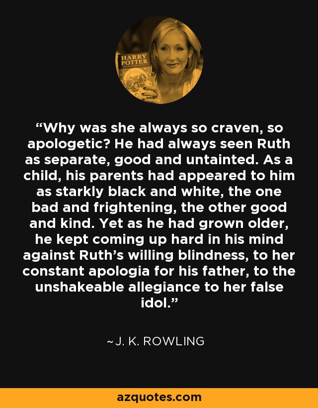 Why was she always so craven, so apologetic? He had always seen Ruth as separate, good and untainted. As a child, his parents had appeared to him as starkly black and white, the one bad and frightening, the other good and kind. Yet as he had grown older, he kept coming up hard in his mind against Ruth's willing blindness, to her constant apologia for his father, to the unshakeable allegiance to her false idol. - J. K. Rowling