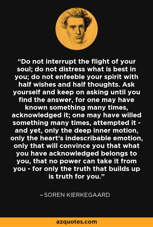 Do not interrupt the flight of your soul; do not distress what is best in you; do not enfeeble your spirit with half wishes and half thoughts. Ask yourself and keep on asking until you find the answer, for one may have known something many times, acknowledged it; one may have willed something many times, attempted it - and yet, only the deep inner motion, only the heart's indescribable emotion, only that will convince you that what you have acknowledged belongs to you, that no power can take it from you - for only the truth that builds up is truth for you. - Soren Kierkegaard