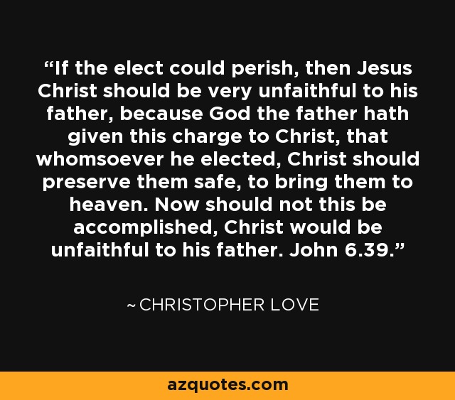 If the elect could perish, then Jesus Christ should be very unfaithful to his father, because God the father hath given this charge to Christ, that whomsoever he elected, Christ should preserve them safe, to bring them to heaven. Now should not this be accomplished, Christ would be unfaithful to his father. John 6.39. - Christopher Love