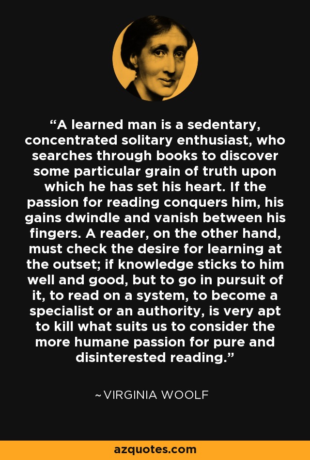 A learned man is a sedentary, concentrated solitary enthusiast, who searches through books to discover some particular grain of truth upon which he has set his heart. If the passion for reading conquers him, his gains dwindle and vanish between his fingers. A reader, on the other hand, must check the desire for learning at the outset; if knowledge sticks to him well and good, but to go in pursuit of it, to read on a system, to become a specialist or an authority, is very apt to kill what suits us to consider the more humane passion for pure and disinterested reading. - Virginia Woolf