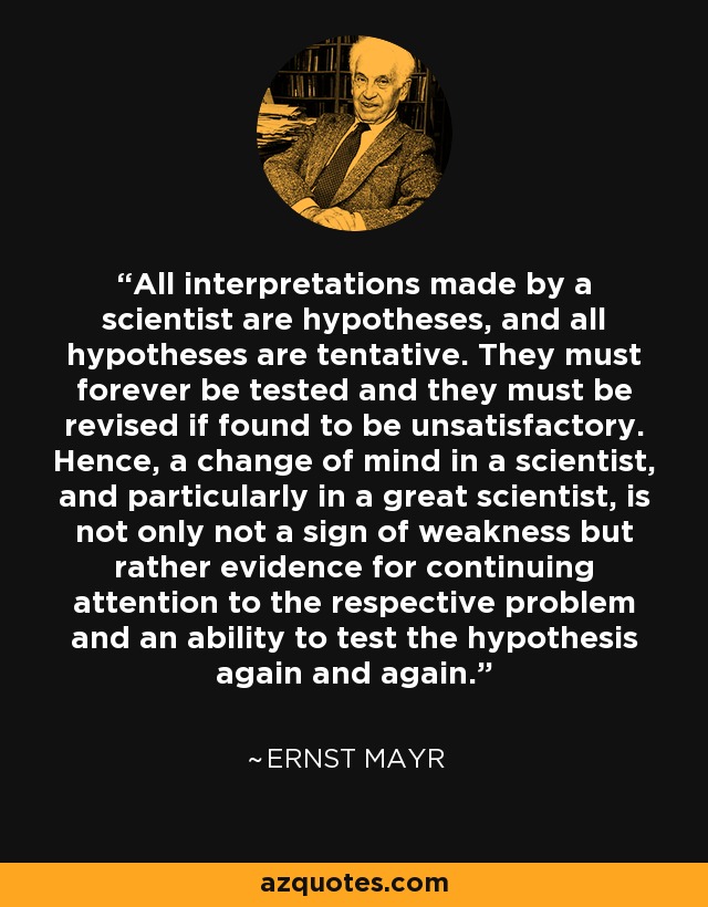 All interpretations made by a scientist are hypotheses, and all hypotheses are tentative. They must forever be tested and they must be revised if found to be unsatisfactory. Hence, a change of mind in a scientist, and particularly in a great scientist, is not only not a sign of weakness but rather evidence for continuing attention to the respective problem and an ability to test the hypothesis again and again. - Ernst Mayr