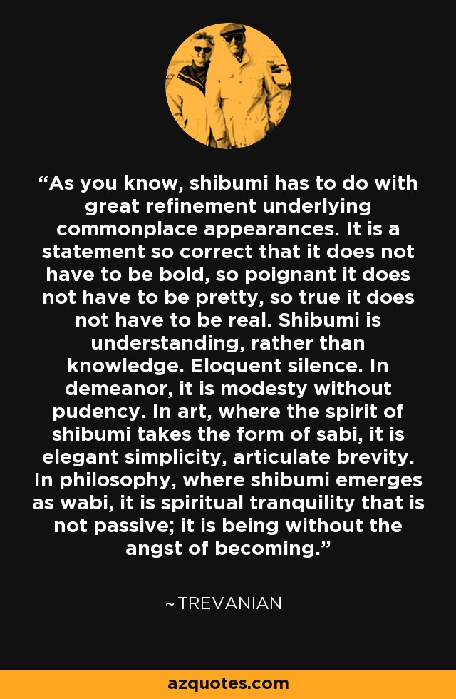 As you know, shibumi has to do with great refinement underlying commonplace appearances. It is a statement so correct that it does not have to be bold, so poignant it does not have to be pretty, so true it does not have to be real. Shibumi is understanding, rather than knowledge. Eloquent silence. In demeanor, it is modesty without pudency. In art, where the spirit of shibumi takes the form of sabi, it is elegant simplicity, articulate brevity. In philosophy, where shibumi emerges as wabi, it is spiritual tranquility that is not passive; it is being without the angst of becoming. - Trevanian