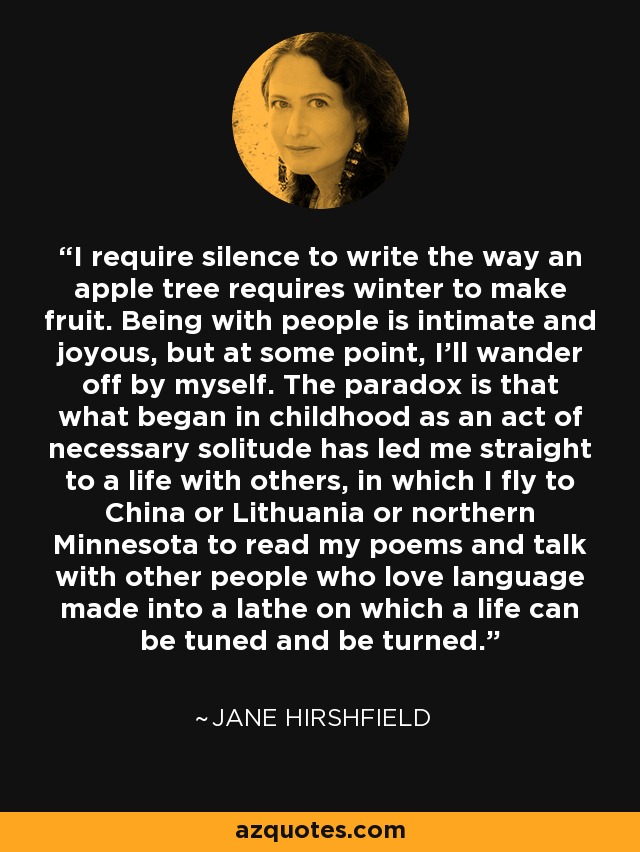 I require silence to write the way an apple tree requires winter to make fruit. Being with people is intimate and joyous, but at some point, I'll wander off by myself. The paradox is that what began in childhood as an act of necessary solitude has led me straight to a life with others, in which I fly to China or Lithuania or northern Minnesota to read my poems and talk with other people who love language made into a lathe on which a life can be tuned and be turned. - Jane Hirshfield