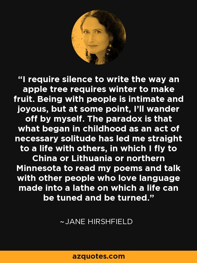 I require silence to write the way an apple tree requires winter to make fruit. Being with people is intimate and joyous, but at some point, I'll wander off by myself. The paradox is that what began in childhood as an act of necessary solitude has led me straight to a life with others, in which I fly to China or Lithuania or northern Minnesota to read my poems and talk with other people who love language made into a lathe on which a life can be tuned and be turned. - Jane Hirshfield