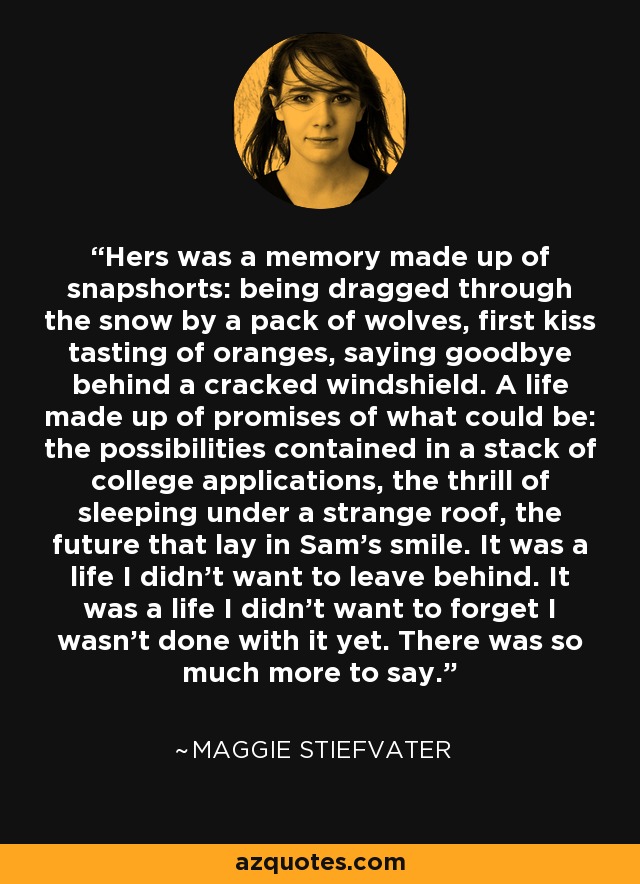 Hers was a memory made up of snapshorts: being dragged through the snow by a pack of wolves, first kiss tasting of oranges, saying goodbye behind a cracked windshield. A life made up of promises of what could be: the possibilities contained in a stack of college applications, the thrill of sleeping under a strange roof, the future that lay in Sam's smile. It was a life I didn't want to leave behind. It was a life I didn't want to forget I wasn't done with it yet. There was so much more to say. - Maggie Stiefvater