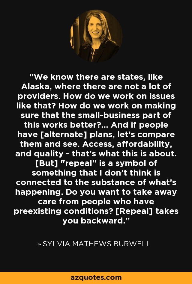 We know there are states, like Alaska, where there are not a lot of providers. How do we work on issues like that? How do we work on making sure that the small-business part of this works better?... And if people have [alternate] plans, let's compare them and see. Access, affordability, and quality - that's what this is about. [But] 