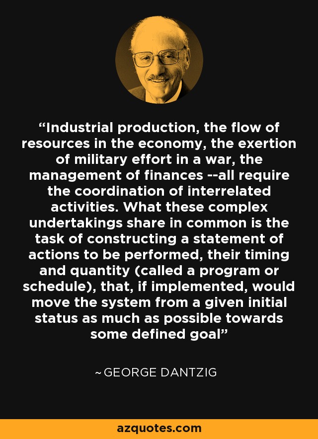 Industrial production, the flow of resources in the economy, the exertion of military effort in a war, the management of finances --all require the coordination of interrelated activities. What these complex undertakings share in common is the task of constructing a statement of actions to be performed, their timing and quantity (called a program or schedule), that, if implemented, would move the system from a given initial status as much as possible towards some defined goal - George Dantzig