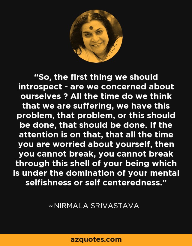 So, the first thing we should introspect - are we concerned about ourselves ? All the time do we think that we are suffering, we have this problem, that problem, or this should be done, that should be done. If the attention is on that, that all the time you are worried about yourself, then you cannot break, you cannot break through this shell of your being which is under the domination of your mental selfishness or self centeredness. - Nirmala Srivastava