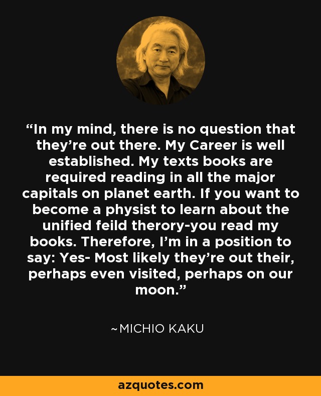 In my mind, there is no question that they're out there. My Career is well established. My texts books are required reading in all the major capitals on planet earth. If you want to become a physist to learn about the unified feild therory-you read my books. Therefore, I'm in a position to say: Yes- Most likely they're out their, perhaps even visited, perhaps on our moon. - Michio Kaku