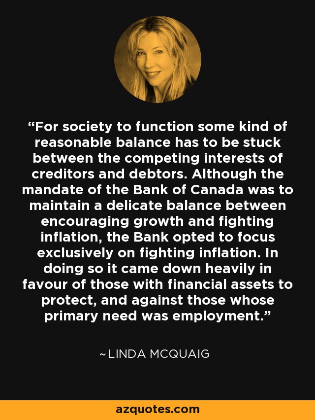 For society to function some kind of reasonable balance has to be stuck between the competing interests of creditors and debtors. Although the mandate of the Bank of Canada was to maintain a delicate balance between encouraging growth and fighting inflation, the Bank opted to focus exclusively on fighting inflation. In doing so it came down heavily in favour of those with financial assets to protect, and against those whose primary need was employment. - Linda McQuaig