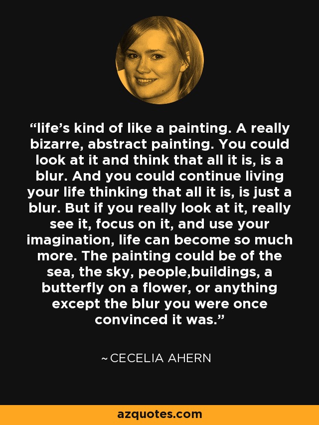life's kind of like a painting. A really bizarre, abstract painting. You could look at it and think that all it is, is a blur. And you could continue living your life thinking that all it is, is just a blur. But if you really look at it, really see it, focus on it, and use your imagination, life can become so much more. The painting could be of the sea, the sky, people,buildings, a butterfly on a flower, or anything except the blur you were once convinced it was. - Cecelia Ahern