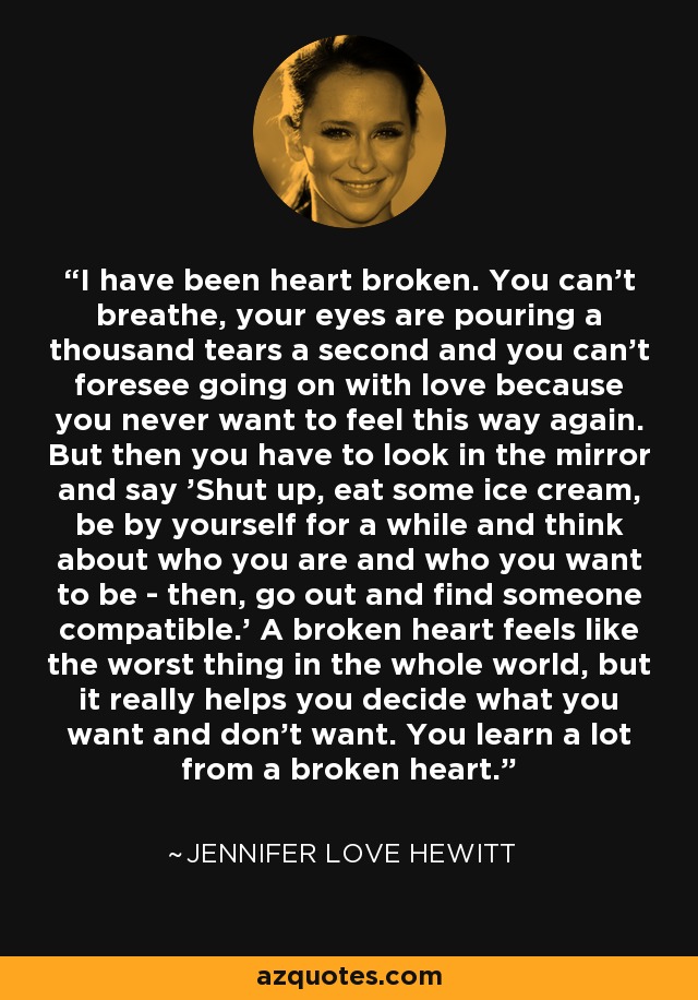 I have been heart broken. You can't breathe, your eyes are pouring a thousand tears a second and you can't foresee going on with love because you never want to feel this way again. But then you have to look in the mirror and say 'Shut up, eat some ice cream, be by yourself for a while and think about who you are and who you want to be - then, go out and find someone compatible.' A broken heart feels like the worst thing in the whole world, but it really helps you decide what you want and don't want. You learn a lot from a broken heart. - Jennifer Love Hewitt