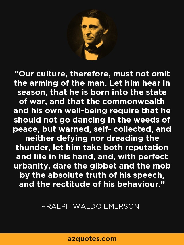 Our culture, therefore, must not omit the arming of the man. Let him hear in season, that he is born into the state of war, and that the commonwealth and his own well-being require that he should not go dancing in the weeds of peace, but warned, self- collected, and neither defying nor dreading the thunder, let him take both reputation and life in his hand, and, with perfect urbanity, dare the gibbet and the mob by the absolute truth of his speech, and the rectitude of his behaviour. - Ralph Waldo Emerson