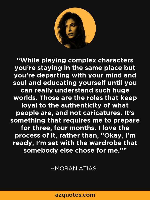 While playing complex characters you're staying in the same place but you're departing with your mind and soul and educating yourself until you can really understand such huge worlds. Those are the roles that keep loyal to the authenticity of what people are, and not caricatures. It's something that requires me to prepare for three, four months. I love the process of it, rather than, 