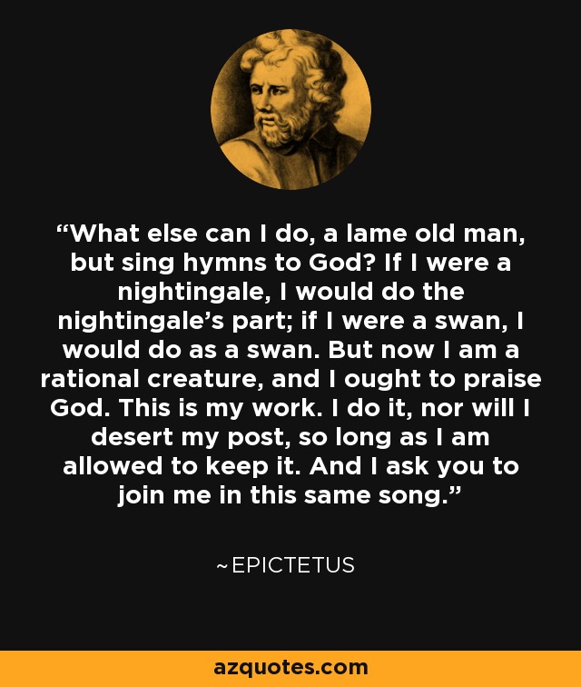 What else can I do, a lame old man, but sing hymns to God? If I were a nightingale, I would do the nightingale's part; if I were a swan, I would do as a swan. But now I am a rational creature, and I ought to praise God. This is my work. I do it, nor will I desert my post, so long as I am allowed to keep it. And I ask you to join me in this same song. - Epictetus