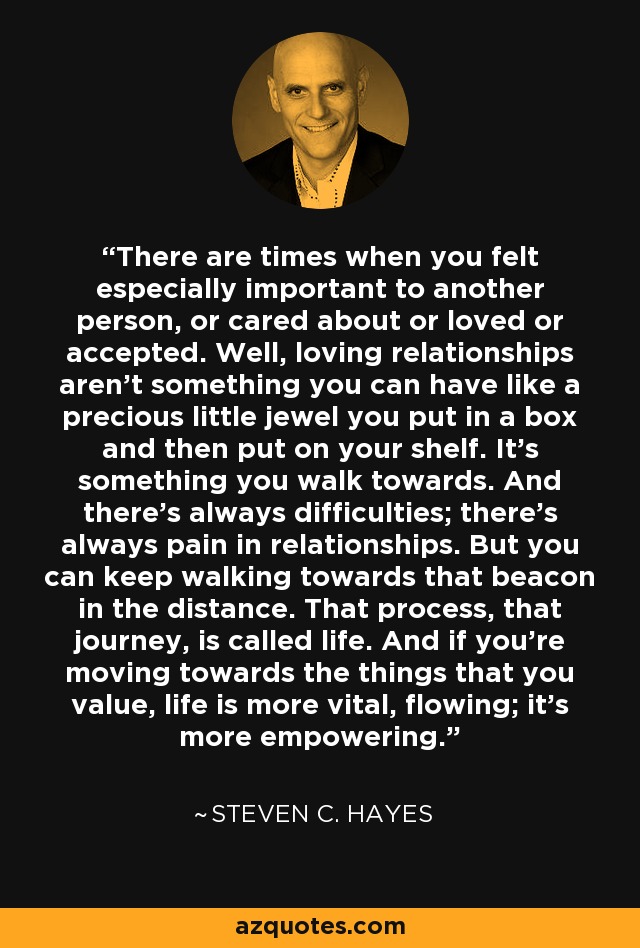 There are times when you felt especially important to another person, or cared about or loved or accepted. Well, loving relationships aren't something you can have like a precious little jewel you put in a box and then put on your shelf. It's something you walk towards. And there's always difficulties; there's always pain in relationships. But you can keep walking towards that beacon in the distance. That process, that journey, is called life. And if you're moving towards the things that you value, life is more vital, flowing; it's more empowering. - Steven C. Hayes