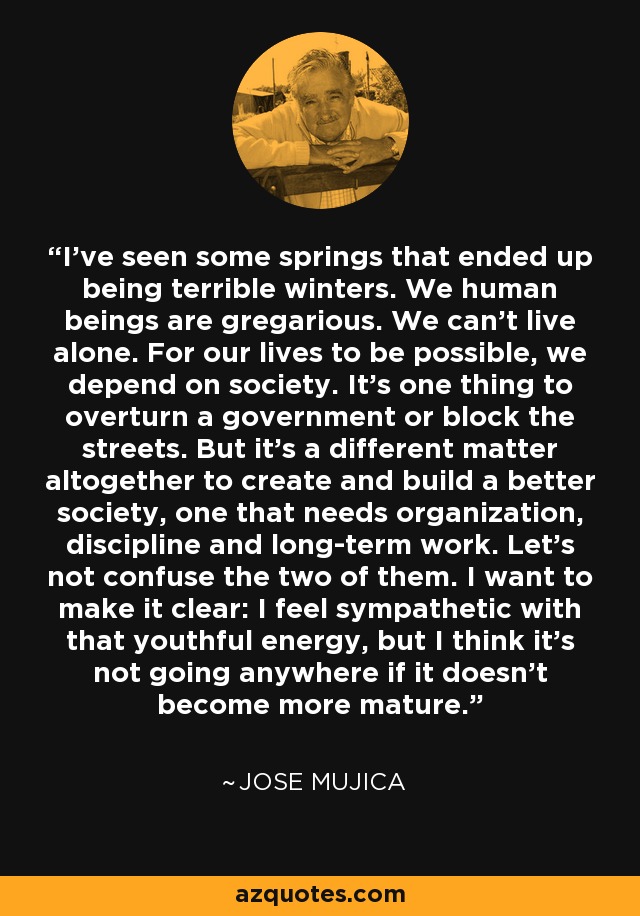 I've seen some springs that ended up being terrible winters. We human beings are gregarious. We can't live alone. For our lives to be possible, we depend on society. It's one thing to overturn a government or block the streets. But it's a different matter altogether to create and build a better society, one that needs organization, discipline and long-term work. Let's not confuse the two of them. I want to make it clear: I feel sympathetic with that youthful energy, but I think it's not going anywhere if it doesn't become more mature. - Jose Mujica