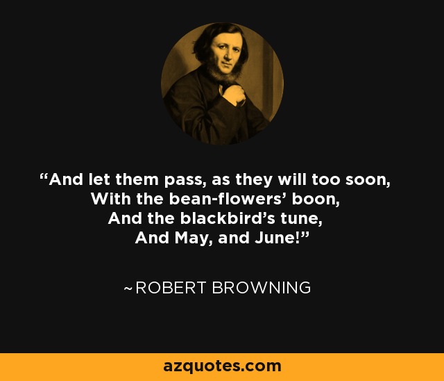And let them pass, as they will too soon, With the bean-flowers' boon, And the blackbird's tune, And May, and June! - Robert Browning