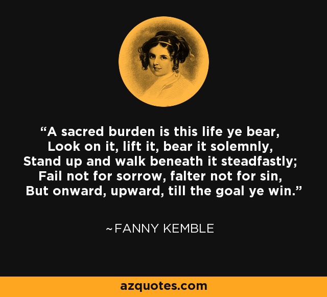 A sacred burden is this life ye bear, Look on it, lift it, bear it solemnly, Stand up and walk beneath it steadfastly; Fail not for sorrow, falter not for sin, But onward, upward, till the goal ye win. - Fanny Kemble