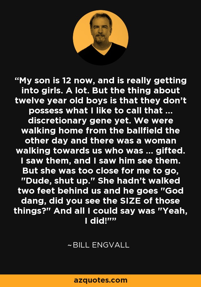 My son is 12 now, and is really getting into girls. A lot. But the thing about twelve year old boys is that they don't possess what I like to call that ... discretionary gene yet. We were walking home from the ballfield the other day and there was a woman walking towards us who was ... gifted. I saw them, and I saw him see them. But she was too close for me to go, 