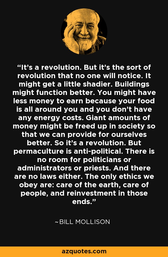 It’s a revolution. But it’s the sort of revolution that no one will notice. It might get a little shadier. Buildings might function better. You might have less money to earn because your food is all around you and you don’t have any energy costs. Giant amounts of money might be freed up in society so that we can provide for ourselves better. So it’s a revolution. But permaculture is anti-political. There is no room for politicians or administrators or priests. And there are no laws either. The only ethics we obey are: care of the earth, care of people, and reinvestment in those ends. - Bill Mollison