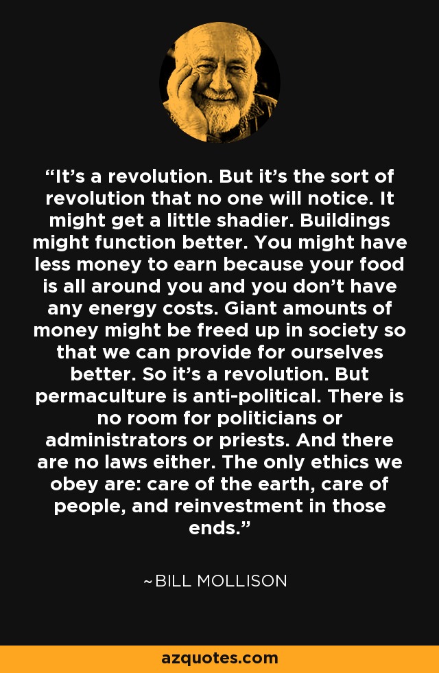 It’s a revolution. But it’s the sort of revolution that no one will notice. It might get a little shadier. Buildings might function better. You might have less money to earn because your food is all around you and you don’t have any energy costs. Giant amounts of money might be freed up in society so that we can provide for ourselves better. So it’s a revolution. But permaculture is anti-political. There is no room for politicians or administrators or priests. And there are no laws either. The only ethics we obey are: care of the earth, care of people, and reinvestment in those ends. - Bill Mollison