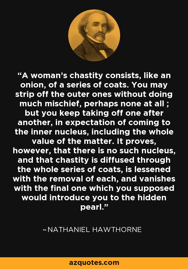 A woman's chastity consists, like an onion, of a series of coats. You may strip off the outer ones without doing much mischief, perhaps none at all ; but you keep taking off one after another, in expectation of coming to the inner nucleus, including the whole value of the matter. It proves, however, that there is no such nucleus, and that chastity is diffused through the whole series of coats, is lessened with the removal of each, and vanishes with the final one which you supposed would introduce you to the hidden pearl. - Nathaniel Hawthorne