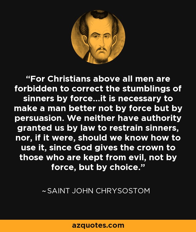 For Christians above all men are forbidden to correct the stumblings of sinners by force...it is necessary to make a man better not by force but by persuasion. We neither have authority granted us by law to restrain sinners, nor, if it were, should we know how to use it, since God gives the crown to those who are kept from evil, not by force, but by choice. - Saint John Chrysostom