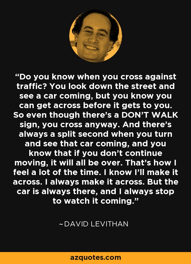 Do you know when you cross against traffic? You look down the street and see a car coming, but you know you can get across before it gets to you. So even though there’s a DON’T WALK sign, you cross anyway. And there’s always a split second when you turn and see that car coming, and you know that if you don’t continue moving, it will all be over. That’s how I feel a lot of the time. I know I’ll make it across. I always make it across. But the car is always there, and I always stop to watch it coming. - David Levithan