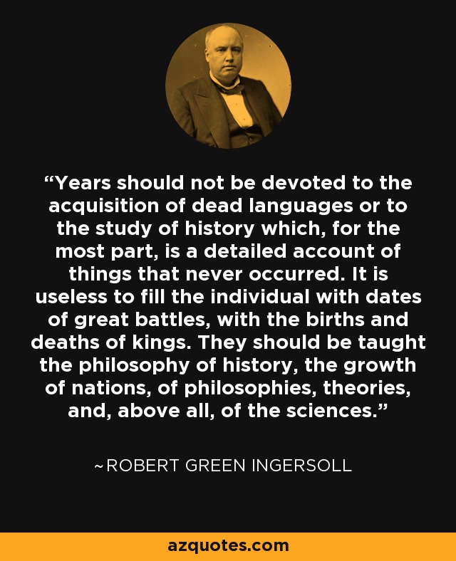 Years should not be devoted to the acquisition of dead languages or to the study of history which, for the most part, is a detailed account of things that never occurred. It is useless to fill the individual with dates of great battles, with the births and deaths of kings. They should be taught the philosophy of history, the growth of nations, of philosophies, theories, and, above all, of the sciences. - Robert Green Ingersoll