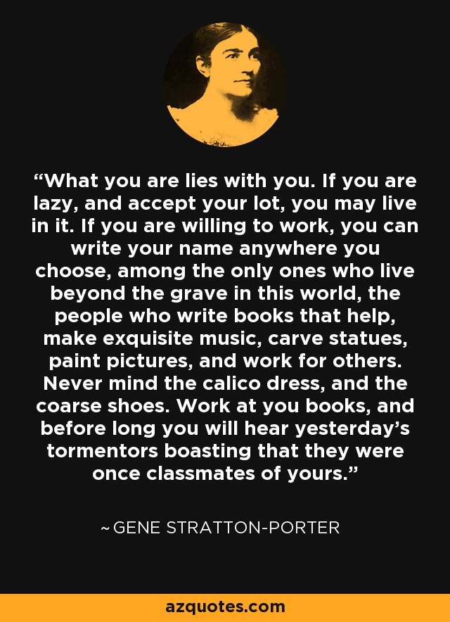 What you are lies with you. If you are lazy, and accept your lot, you may live in it. If you are willing to work, you can write your name anywhere you choose, among the only ones who live beyond the grave in this world, the people who write books that help, make exquisite music, carve statues, paint pictures, and work for others. Never mind the calico dress, and the coarse shoes. Work at you books, and before long you will hear yesterday's tormentors boasting that they were once classmates of yours. - Gene Stratton-Porter