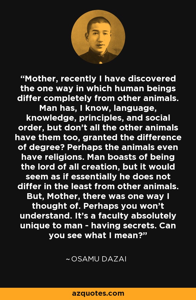 Mother, recently I have discovered the one way in which human beings differ completely from other animals. Man has, I know, language, knowledge, principles, and social order, but don't all the other animals have them too, granted the difference of degree? Perhaps the animals even have religions. Man boasts of being the lord of all creation, but it would seem as if essentially he does not differ in the least from other animals. But, Mother, there was one way I thought of. Perhaps you won't understand. It's a faculty absolutely unique to man - having secrets. Can you see what I mean? - Osamu Dazai