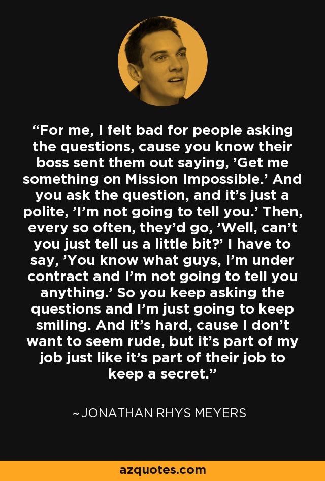 For me, I felt bad for people asking the questions, cause you know their boss sent them out saying, 'Get me something on Mission Impossible.' And you ask the question, and it's just a polite, 'I'm not going to tell you.' Then, every so often, they'd go, 'Well, can't you just tell us a little bit?' I have to say, 'You know what guys, I'm under contract and I'm not going to tell you anything.' So you keep asking the questions and I'm just going to keep smiling. And it's hard, cause I don't want to seem rude, but it's part of my job just like it's part of their job to keep a secret. - Jonathan Rhys Meyers