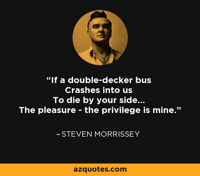 If a double-decker bus Crashes into us To die by your side... The pleasure - the privilege is mine. - Steven Morrissey