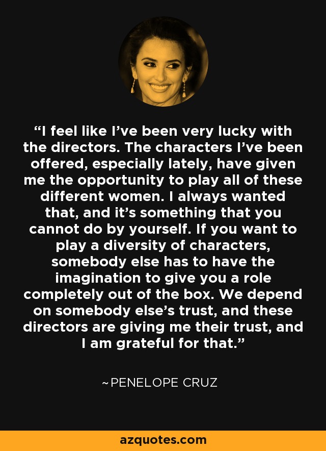 I feel like I've been very lucky with the directors. The characters I've been offered, especially lately, have given me the opportunity to play all of these different women. I always wanted that, and it's something that you cannot do by yourself. If you want to play a diversity of characters, somebody else has to have the imagination to give you a role completely out of the box. We depend on somebody else's trust, and these directors are giving me their trust, and I am grateful for that. - Penelope Cruz