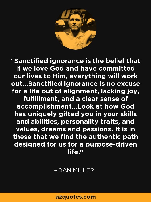 Sanctified ignorance is the belief that if we love God and have committed our lives to Him, everything will work out…Sanctified ignorance is no excuse for a life out of alignment, lacking joy, fulfillment, and a clear sense of accomplishment…Look at how God has uniquely gifted you in your skills and abilities, personality traits, and values, dreams and passions. It is in these that we find the authentic path designed for us for a purpose-driven life. - Dan Miller