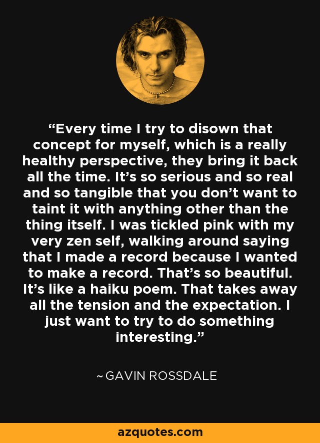 Every time I try to disown that concept for myself, which is a really healthy perspective, they bring it back all the time. It's so serious and so real and so tangible that you don't want to taint it with anything other than the thing itself. I was tickled pink with my very zen self, walking around saying that I made a record because I wanted to make a record. That's so beautiful. It's like a haiku poem. That takes away all the tension and the expectation. I just want to try to do something interesting. - Gavin Rossdale