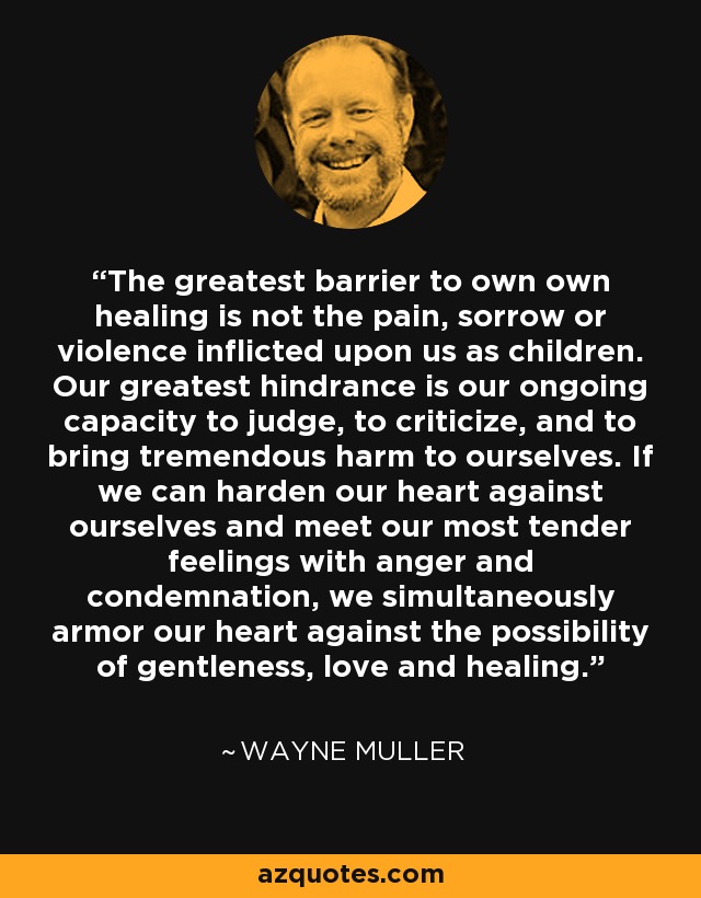 The greatest barrier to own own healing is not the pain, sorrow or violence inflicted upon us as children. Our greatest hindrance is our ongoing capacity to judge, to criticize, and to bring tremendous harm to ourselves. If we can harden our heart against ourselves and meet our most tender feelings with anger and condemnation, we simultaneously armor our heart against the possibility of gentleness, love and healing. - Wayne Muller