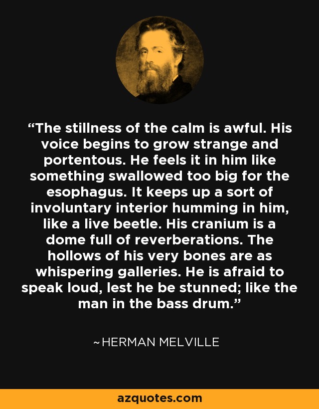 The stillness of the calm is awful. His voice begins to grow strange and portentous. He feels it in him like something swallowed too big for the esophagus. It keeps up a sort of involuntary interior humming in him, like a live beetle. His cranium is a dome full of reverberations. The hollows of his very bones are as whispering galleries. He is afraid to speak loud, lest he be stunned; like the man in the bass drum. - Herman Melville