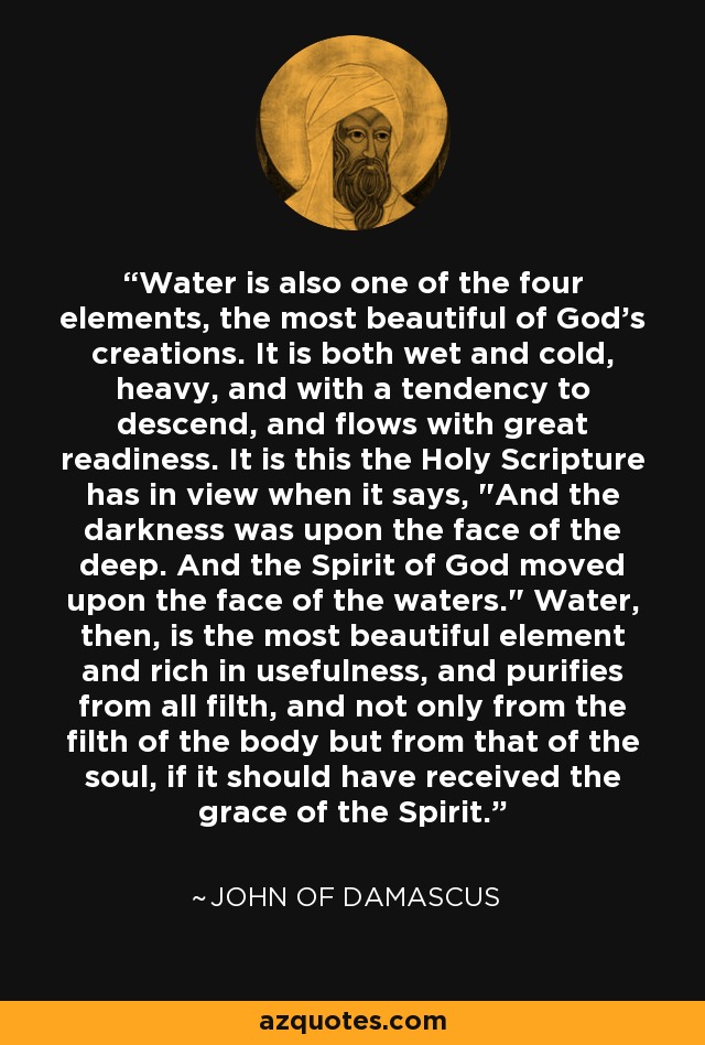 Water is also one of the four elements, the most beautiful of God's creations. It is both wet and cold, heavy, and with a tendency to descend, and flows with great readiness. It is this the Holy Scripture has in view when it says, 