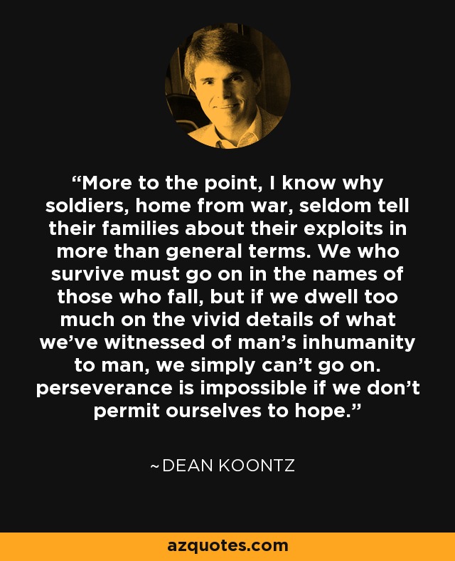 More to the point, I know why soldiers, home from war, seldom tell their families about their exploits in more than general terms. We who survive must go on in the names of those who fall, but if we dwell too much on the vivid details of what we've witnessed of man's inhumanity to man, we simply can't go on. perseverance is impossible if we don't permit ourselves to hope. - Dean Koontz