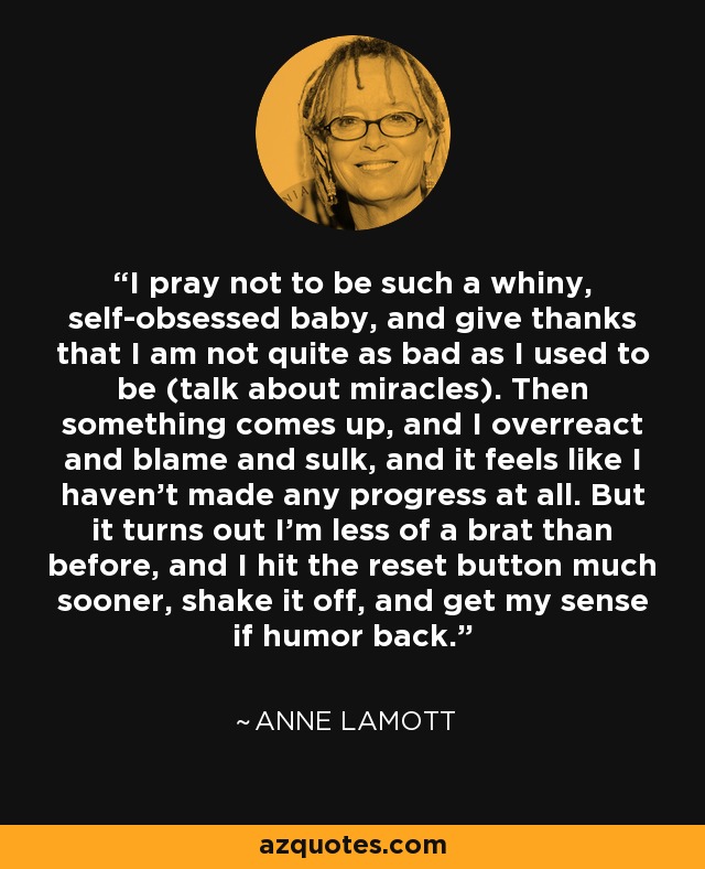 I pray not to be such a whiny, self-obsessed baby, and give thanks that I am not quite as bad as I used to be (talk about miracles). Then something comes up, and I overreact and blame and sulk, and it feels like I haven't made any progress at all. But it turns out I'm less of a brat than before, and I hit the reset button much sooner, shake it off, and get my sense if humor back. - Anne Lamott