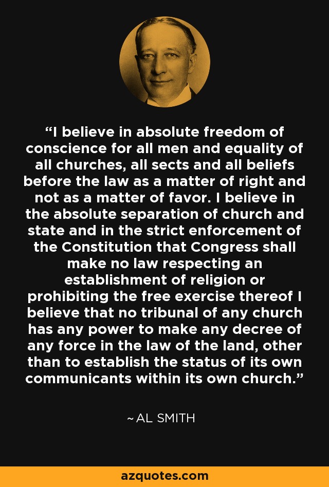 I believe in absolute freedom of conscience for all men and equality of all churches, all sects and all beliefs before the law as a matter of right and not as a matter of favor. I believe in the absolute separation of church and state and in the strict enforcement of the Constitution that Congress shall make no law respecting an establishment of religion or prohibiting the free exercise thereof I believe that no tribunal of any church has any power to make any decree of any force in the law of the land, other than to establish the status of its own communicants within its own church. - Al Smith
