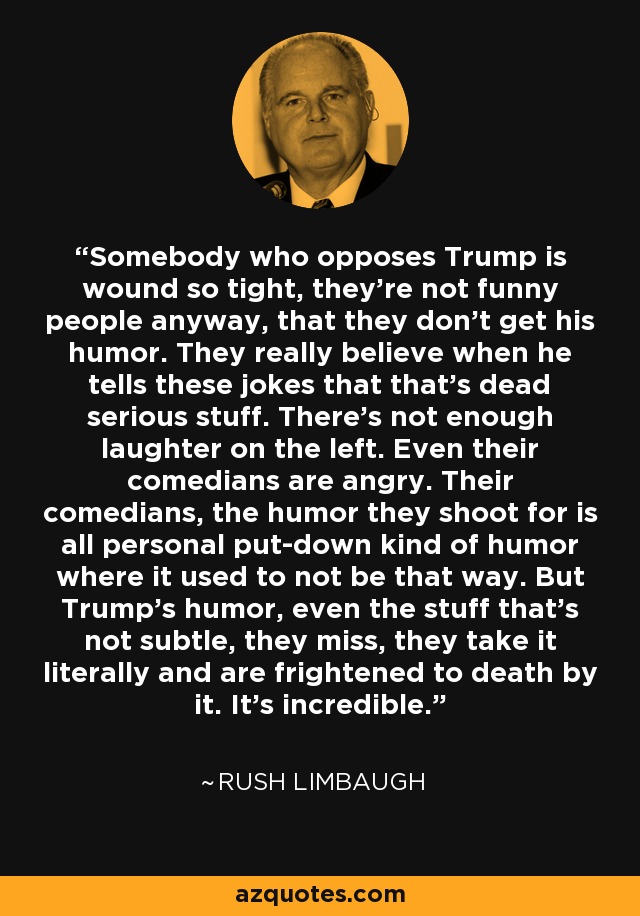 Somebody who opposes Trump is wound so tight, they're not funny people anyway, that they don't get his humor. They really believe when he tells these jokes that that's dead serious stuff. There's not enough laughter on the left. Even their comedians are angry. Their comedians, the humor they shoot for is all personal put-down kind of humor where it used to not be that way. But Trump's humor, even the stuff that's not subtle, they miss, they take it literally and are frightened to death by it. It's incredible. - Rush Limbaugh