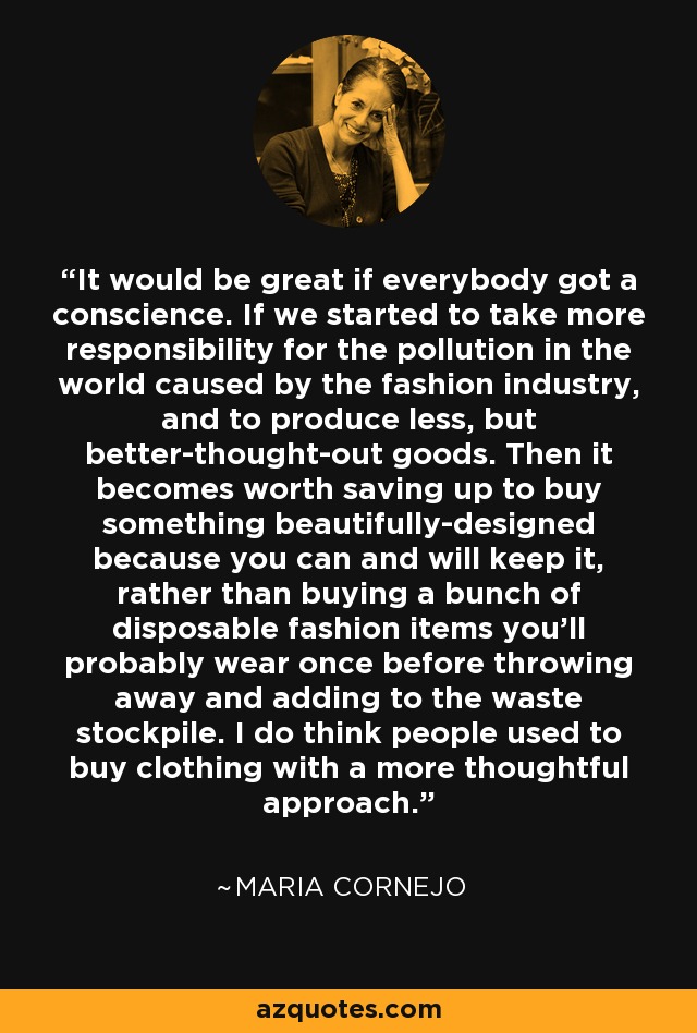 It would be great if everybody got a conscience. If we started to take more responsibility for the pollution in the world caused by the fashion industry, and to produce less, but better-thought-out goods. Then it becomes worth saving up to buy something beautifully-designed because you can and will keep it, rather than buying a bunch of disposable fashion items you'll probably wear once before throwing away and adding to the waste stockpile. I do think people used to buy clothing with a more thoughtful approach. - Maria Cornejo