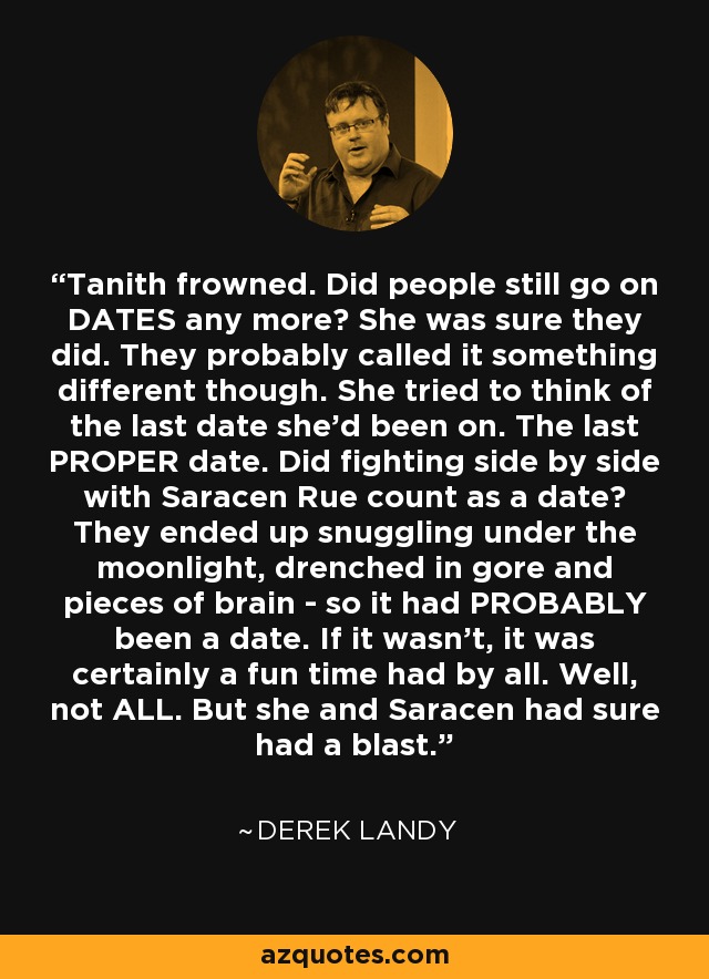 Tanith frowned. Did people still go on DATES any more? She was sure they did. They probably called it something different though. She tried to think of the last date she'd been on. The last PROPER date. Did fighting side by side with Saracen Rue count as a date? They ended up snuggling under the moonlight, drenched in gore and pieces of brain - so it had PROBABLY been a date. If it wasn't, it was certainly a fun time had by all. Well, not ALL. But she and Saracen had sure had a blast. - Derek Landy