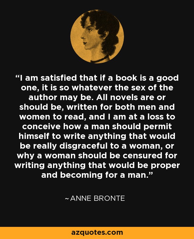 I am satisfied that if a book is a good one, it is so whatever the sex of the author may be. All novels are or should be, written for both men and women to read, and I am at a loss to conceive how a man should permit himself to write anything that would be really disgraceful to a woman, or why a woman should be censured for writing anything that would be proper and becoming for a man. - Anne Bronte