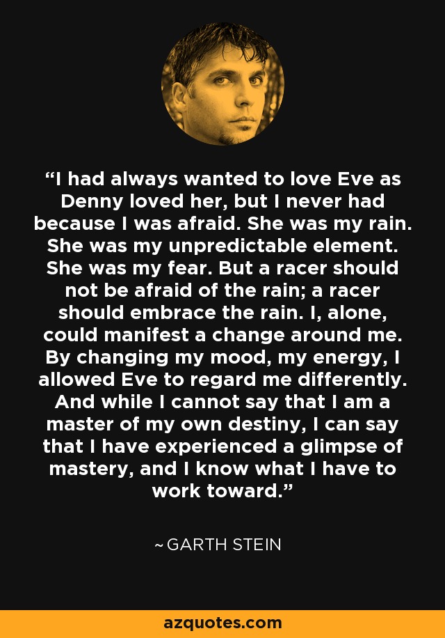 I had always wanted to love Eve as Denny loved her, but I never had because I was afraid. She was my rain. She was my unpredictable element. She was my fear. But a racer should not be afraid of the rain; a racer should embrace the rain. I, alone, could manifest a change around me. By changing my mood, my energy, I allowed Eve to regard me differently. And while I cannot say that I am a master of my own destiny, I can say that I have experienced a glimpse of mastery, and I know what I have to work toward. - Garth Stein